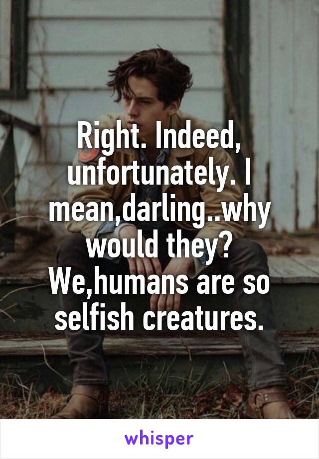 Right. Indeed, unfortunately. I mean,darling..why would they? We,humans are so selfish creatures.
