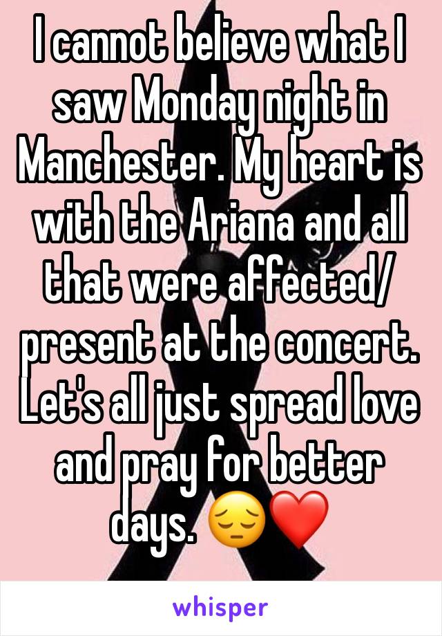 I cannot believe what I saw Monday night in Manchester. My heart is with the Ariana and all that were affected/ present at the concert. 
Let's all just spread love and pray for better days. 😔❤

