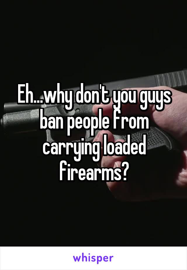 Eh...why don't you guys ban people from carrying loaded firearms?