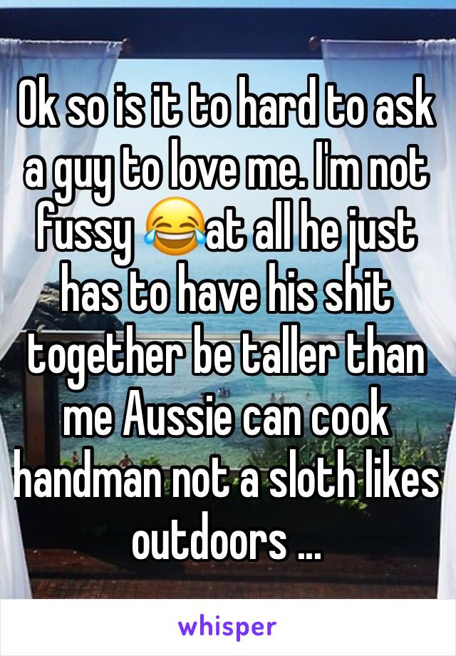 Ok so is it to hard to ask a guy to love me. I'm not fussy 😂at all he just has to have his shit together be taller than me Aussie can cook handman not a sloth likes outdoors ...