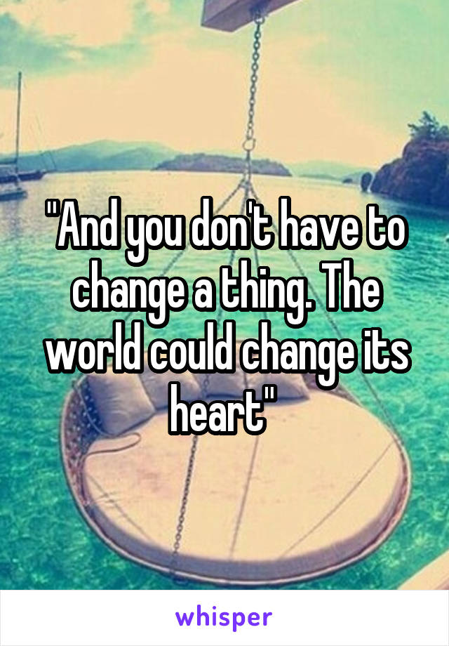 "And you don't have to change a thing. The world could change its heart" 