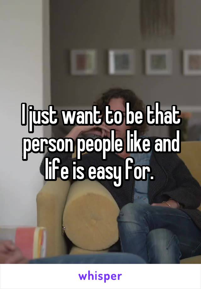 I just want to be that person people like and life is easy for. 