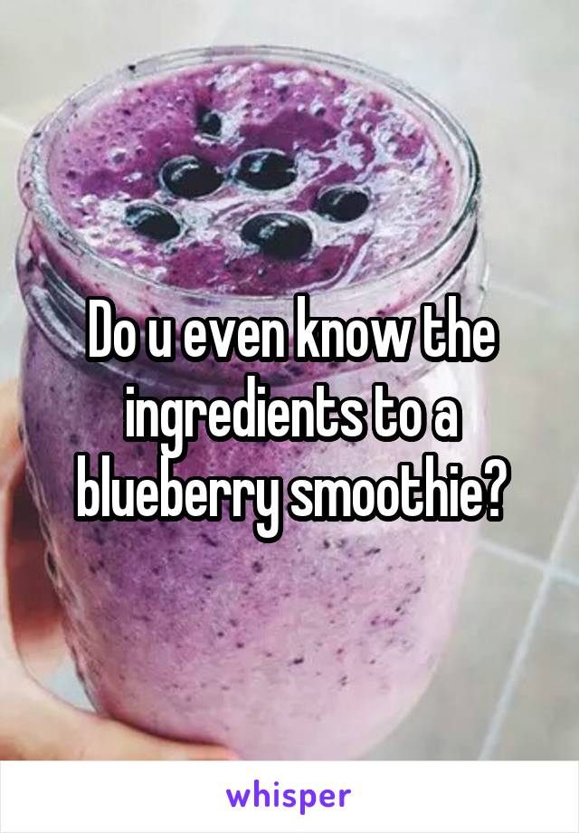 Do u even know the ingredients to a blueberry smoothie?
