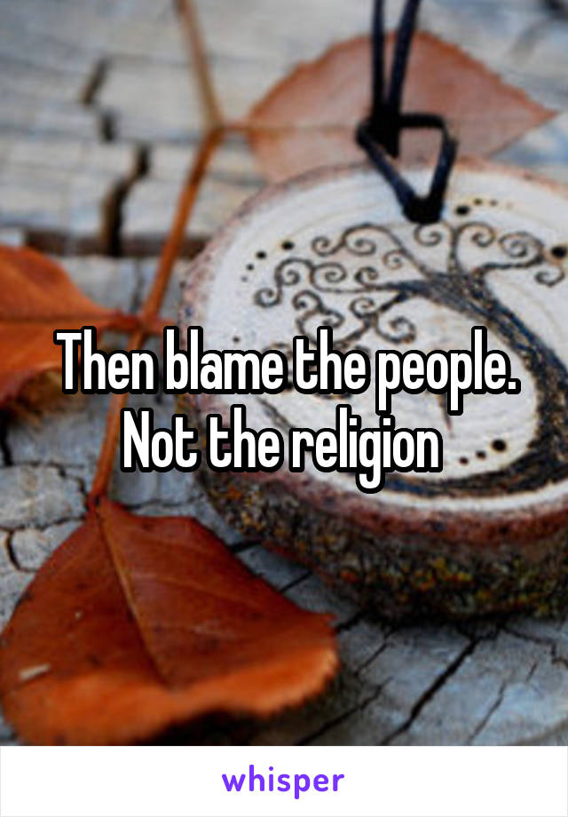 Then blame the people. Not the religion 