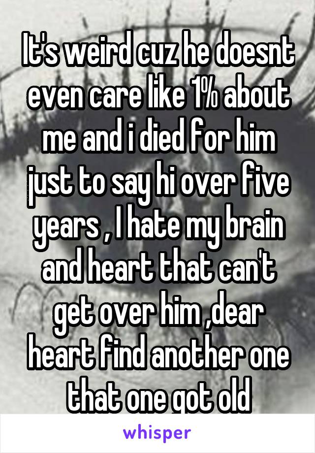 It's weird cuz he doesnt even care like 1% about me and i died for him just to say hi over five years , I hate my brain and heart that can't get over him ,dear heart find another one that one got old