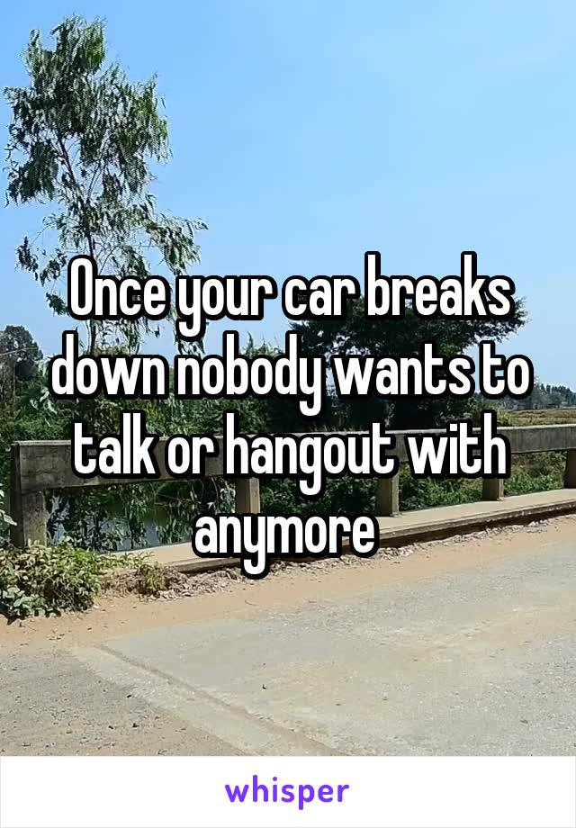 Once your car breaks down nobody wants to talk or hangout with anymore 