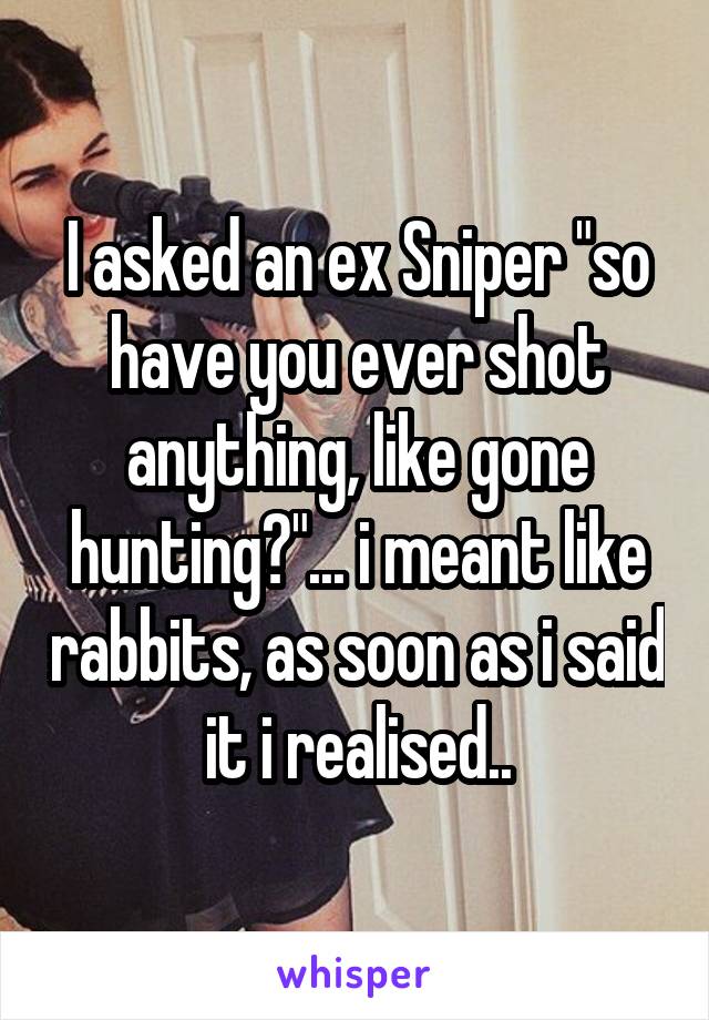 I asked an ex Sniper "so have you ever shot anything, like gone hunting?"... i meant like rabbits, as soon as i said it i realised..
