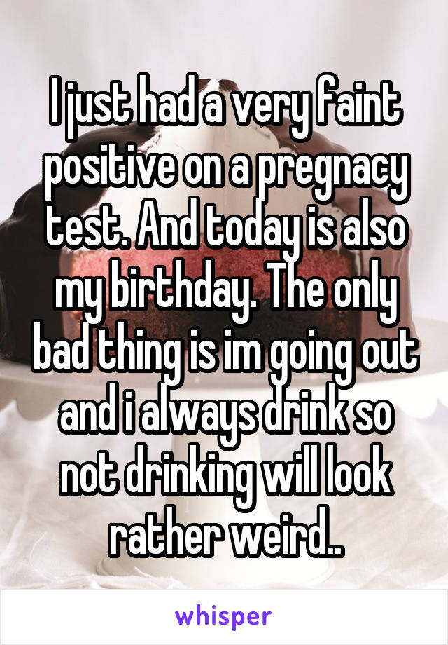 I just had a very faint positive on a pregnacy test. And today is also my birthday. The only bad thing is im going out and i always drink so not drinking will look rather weird..