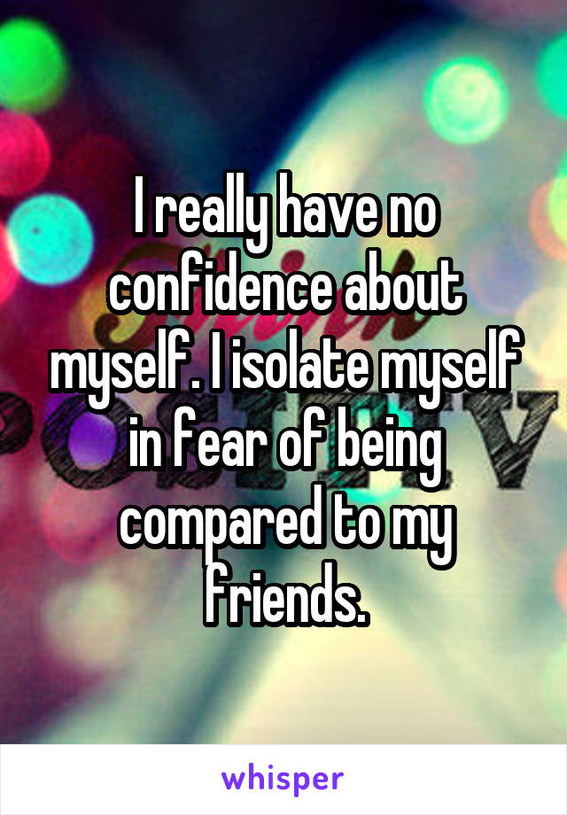I really have no confidence about myself. I isolate myself in fear of being compared to my friends.
