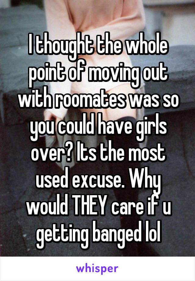 I thought the whole point of moving out with roomates was so you could have girls over? Its the most used excuse. Why would THEY care if u getting banged lol