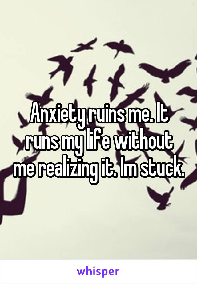 Anxiety ruins me. It runs my life without me realizing it. Im stuck.