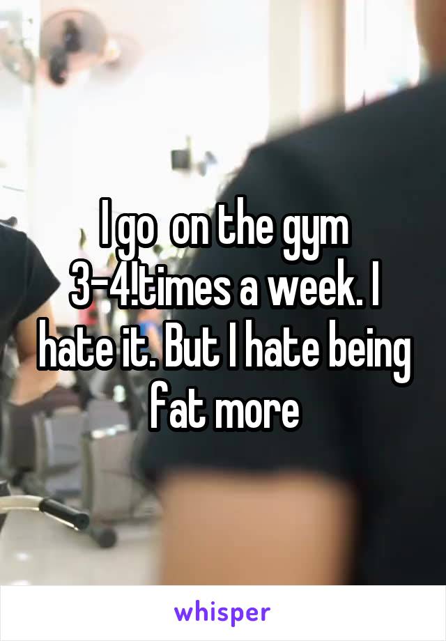 I go  on the gym 3-4!times a week. I hate it. But I hate being fat more