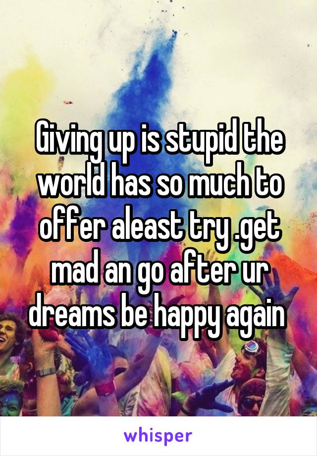 Giving up is stupid the world has so much to offer aleast try .get mad an go after ur dreams be happy again 