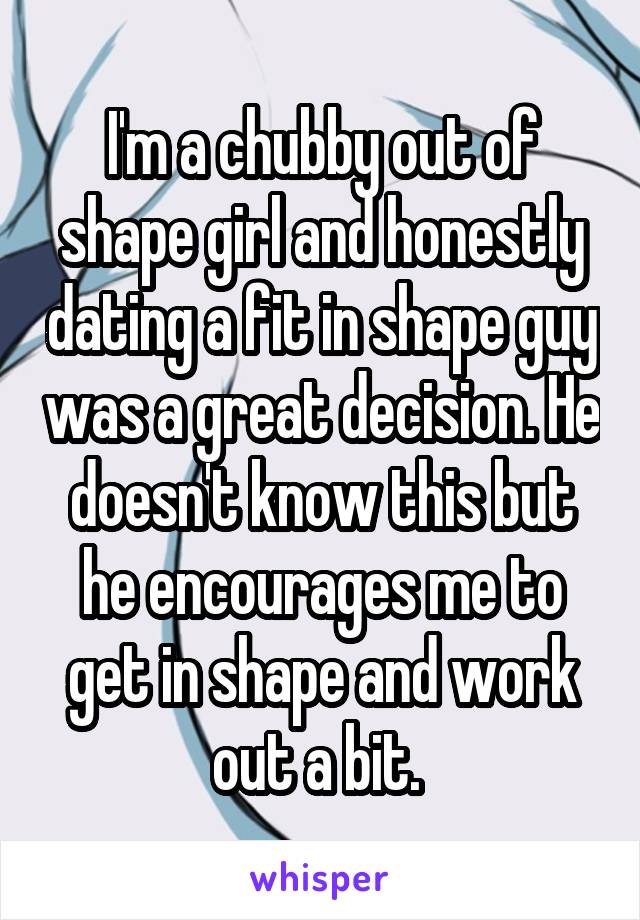 I'm a chubby out of shape girl and honestly dating a fit in shape guy was a great decision. He doesn't know this but he encourages me to get in shape and work out a bit. 