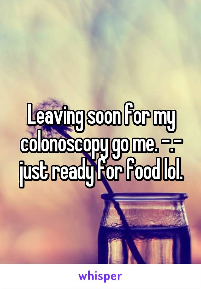 Leaving soon for my colonoscopy go me. -.- just ready for food lol.