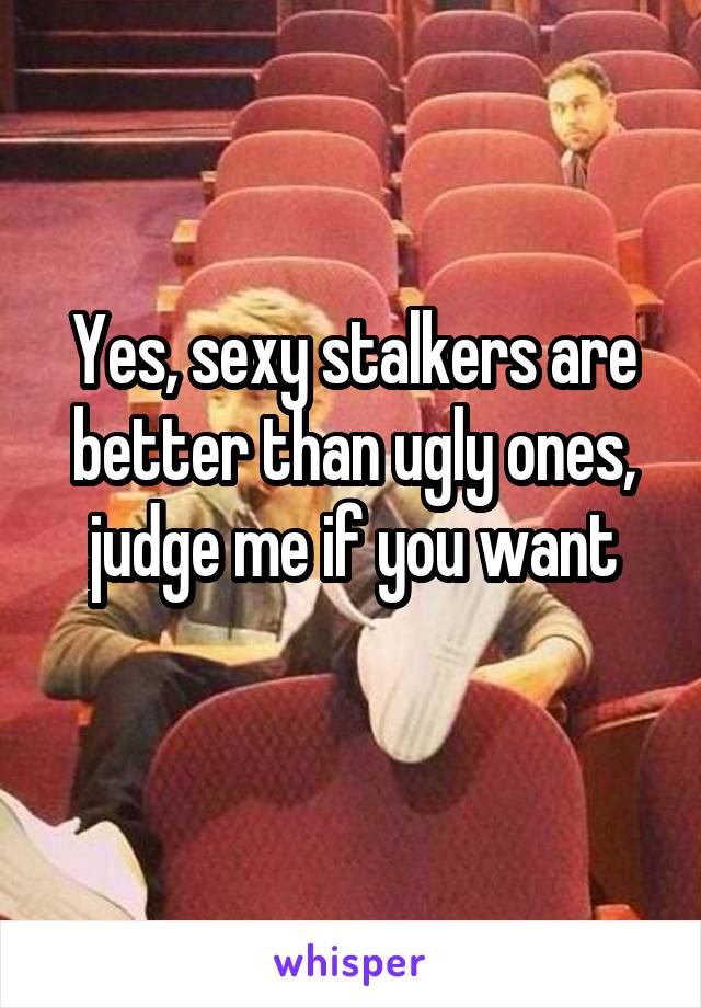  Yes, sexy stalkers are better than ugly ones, judge me if you want
