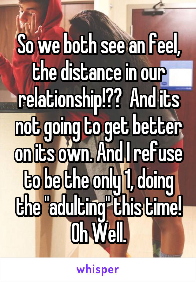 So we both see an feel, the distance in our relationship!??  And its not going to get better on its own. And I refuse to be the only 1, doing the "adulting" this time! Oh Well.