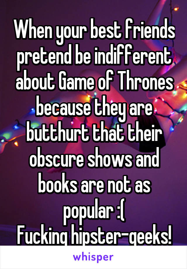 When your best friends pretend be indifferent about Game of Thrones because they are butthurt that their obscure shows and books are not as popular :(
Fucking hipster-geeks!