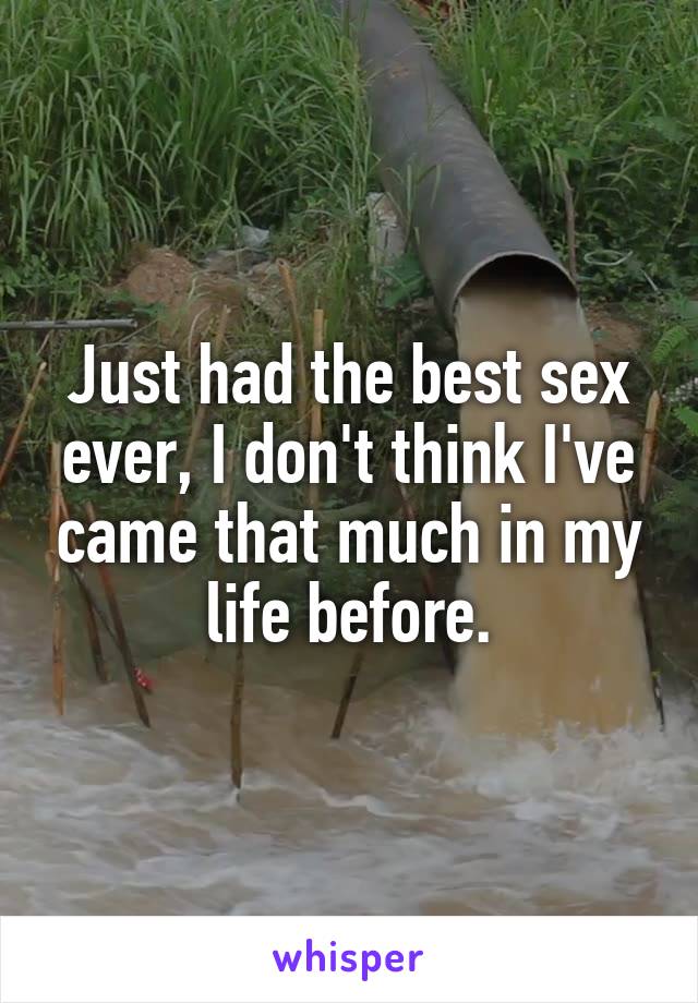Just had the best sex ever, I don't think I've came that much in my life before.