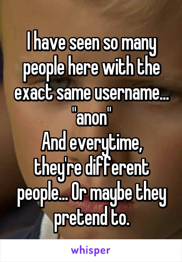 I have seen so many people here with the exact same username... "anon"
And everytime, they're different people... Or maybe they pretend to.