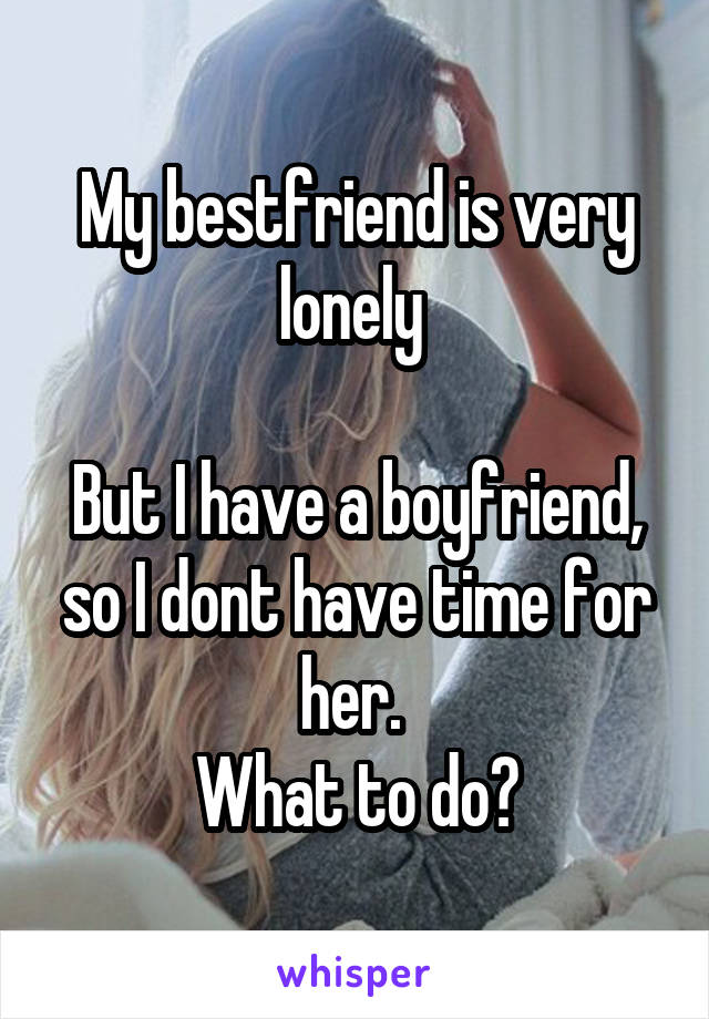 My bestfriend is very lonely 

But I have a boyfriend, so I dont have time for her. 
What to do?