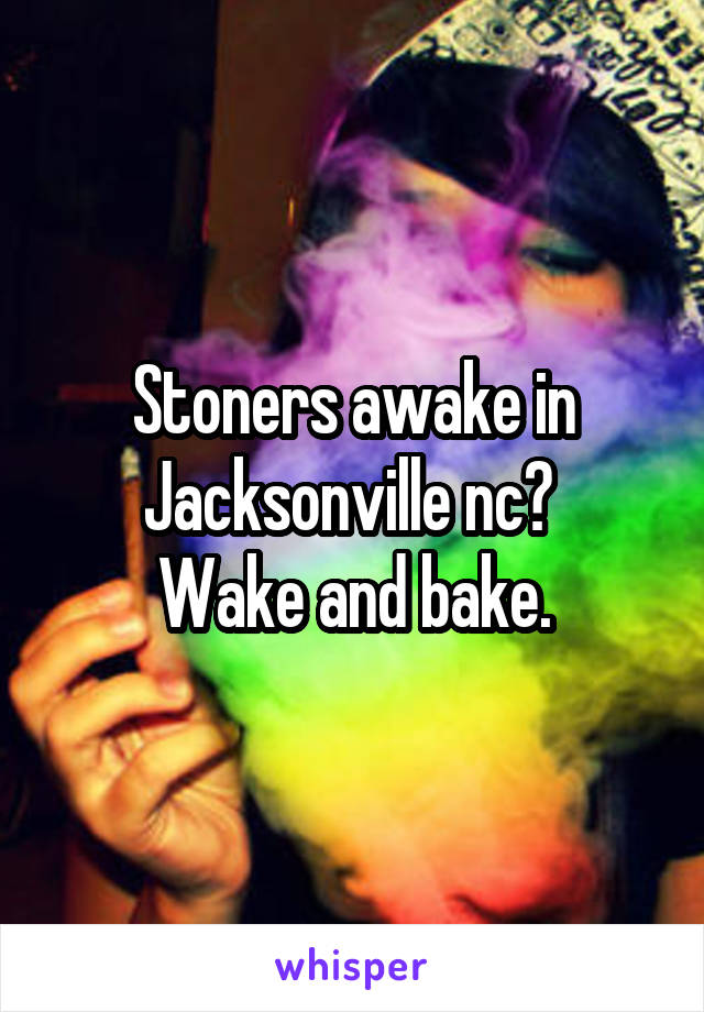 Stoners awake in Jacksonville nc? 
Wake and bake.