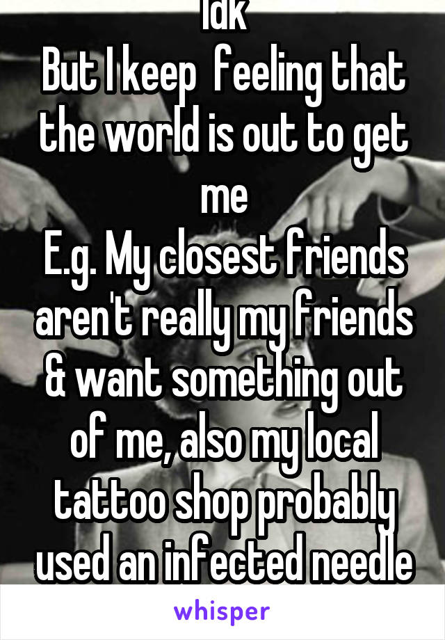 Idk
But I keep  feeling that the world is out to get me
E.g. My closest friends aren't really my friends & want something out of me, also my local tattoo shop probably used an infected needle me 