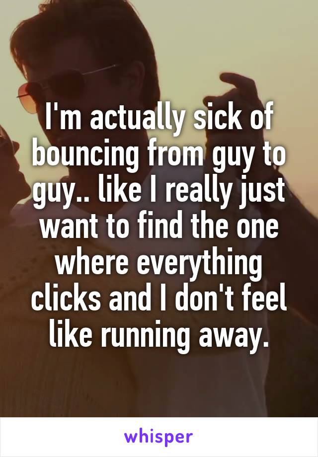 I'm actually sick of bouncing from guy to guy.. like I really just want to find the one where everything clicks and I don't feel like running away.