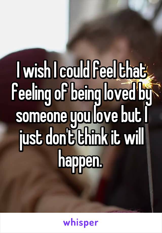 I wish I could feel that feeling of being loved by someone you love but I just don't think it will happen. 