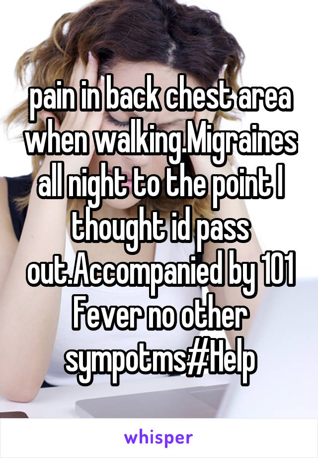 pain in back chest area when walking.Migraines all night to the point I thought id pass out.Accompanied by 101 Fever no other sympotms#Help
