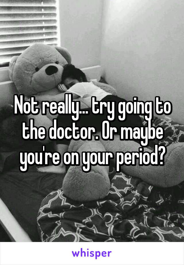 Not really... try going to the doctor. Or maybe you're on your period?
