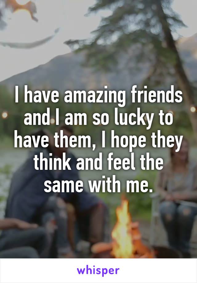 I have amazing friends and I am so lucky to have them, I hope they think and feel the same with me.