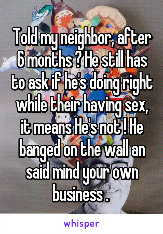 Told my neighbor, after 6 months ? He still has to ask if he's doing right while their having sex, it means He's not ! He banged on the wall an said mind your own business . 