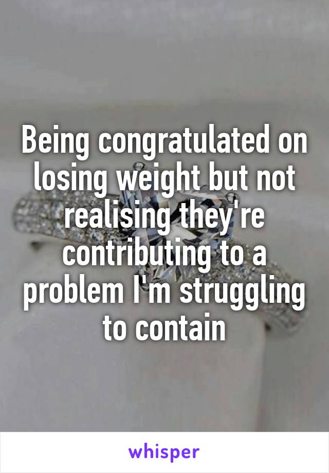 Being congratulated on losing weight but not realising they're contributing to a problem I'm struggling to contain
