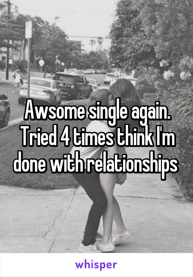 Awsome single again. Tried 4 times think I'm done with relationships 