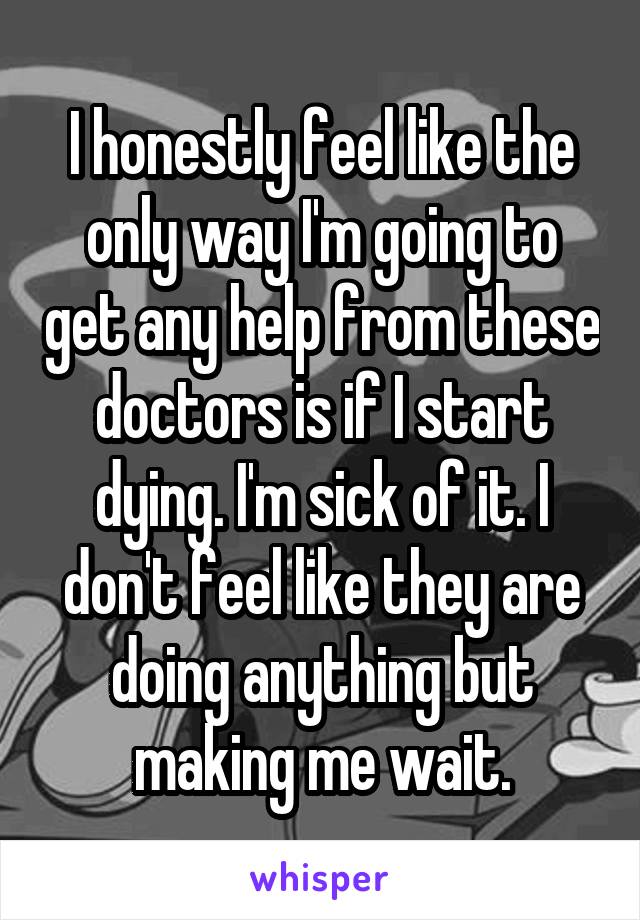 I honestly feel like the only way I'm going to get any help from these doctors is if I start dying. I'm sick of it. I don't feel like they are doing anything but making me wait.