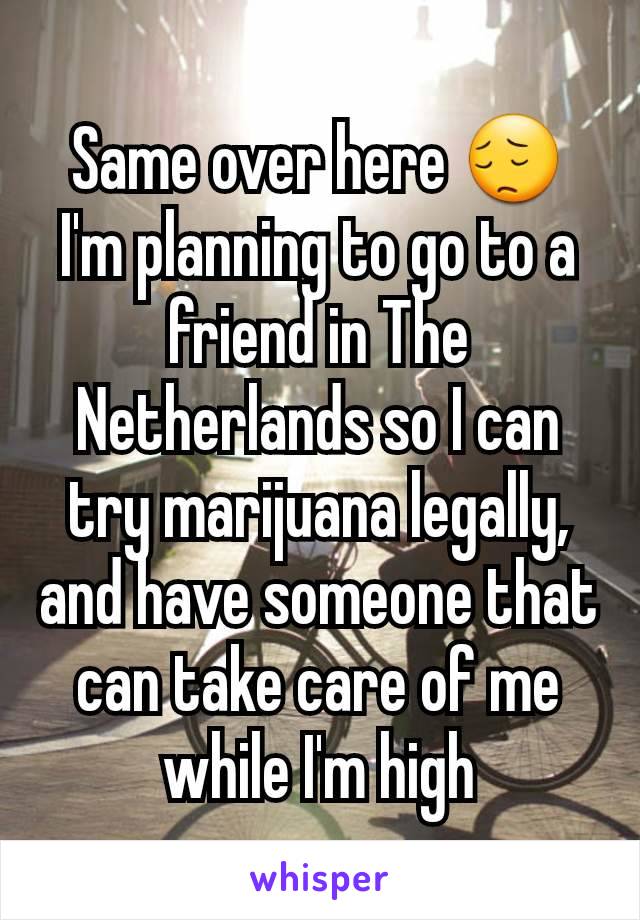 Same over here 😔 I'm planning to go to a friend in The Netherlands so I can try marijuana legally, and have someone that can take care of me while I'm high