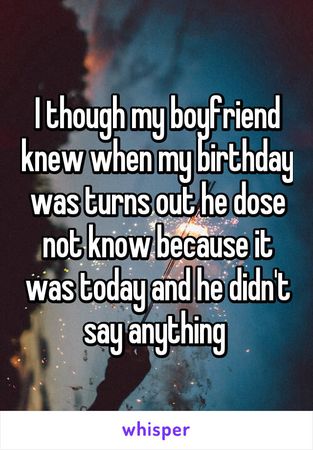 I though my boyfriend knew when my birthday was turns out he dose not know because it was today and he didn't say anything 
