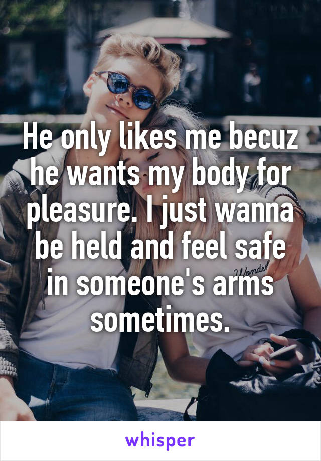 He only likes me becuz he wants my body for pleasure. I just wanna be held and feel safe in someone's arms sometimes.