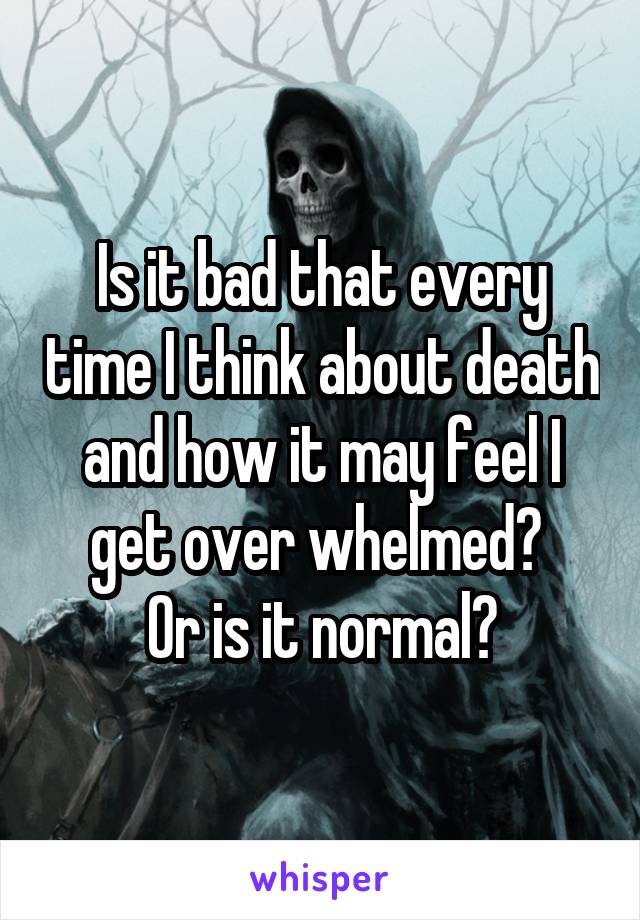 Is it bad that every time I think about death and how it may feel I get over whelmed? 
Or is it normal?