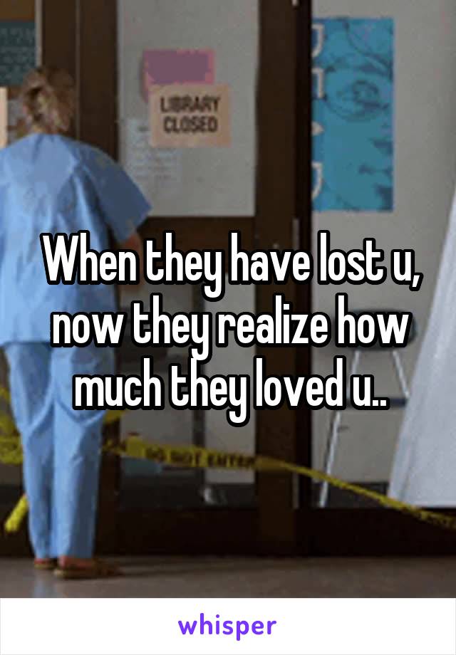 When they have lost u, now they realize how much they loved u..