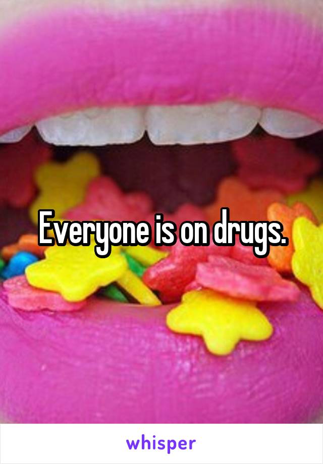 Everyone is on drugs.
