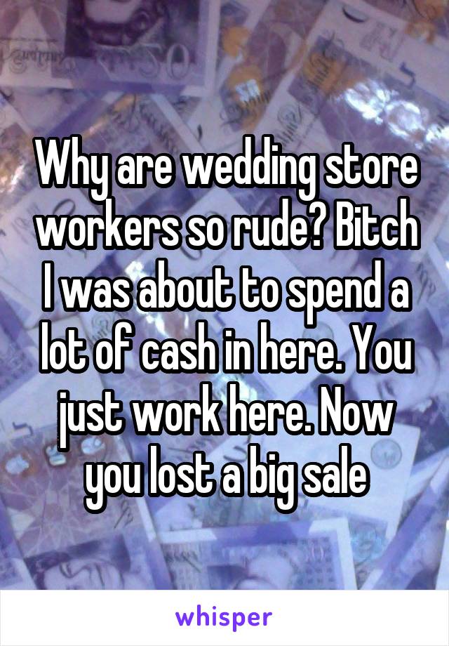 Why are wedding store workers so rude? Bitch I was about to spend a lot of cash in here. You just work here. Now you lost a big sale