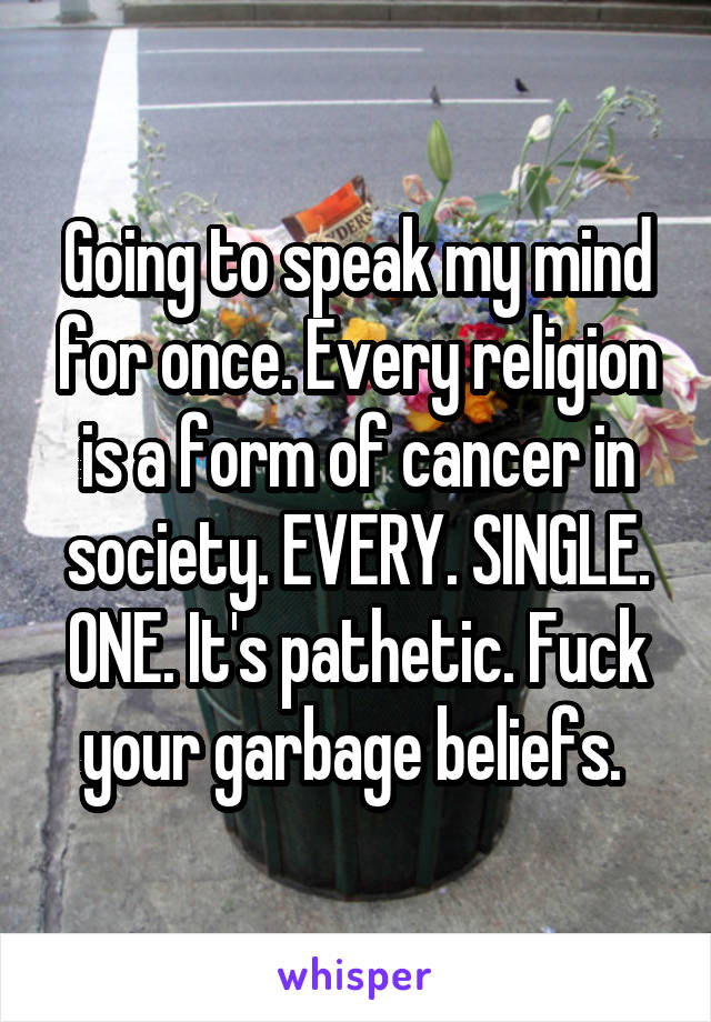 Going to speak my mind for once. Every religion is a form of cancer in society. EVERY. SINGLE. ONE. It's pathetic. Fuck your garbage beliefs. 
