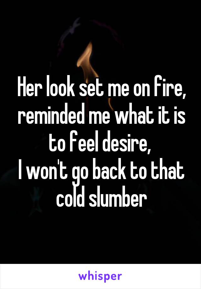 Her look set me on fire, reminded me what it is to feel desire, 
I won't go back to that cold slumber