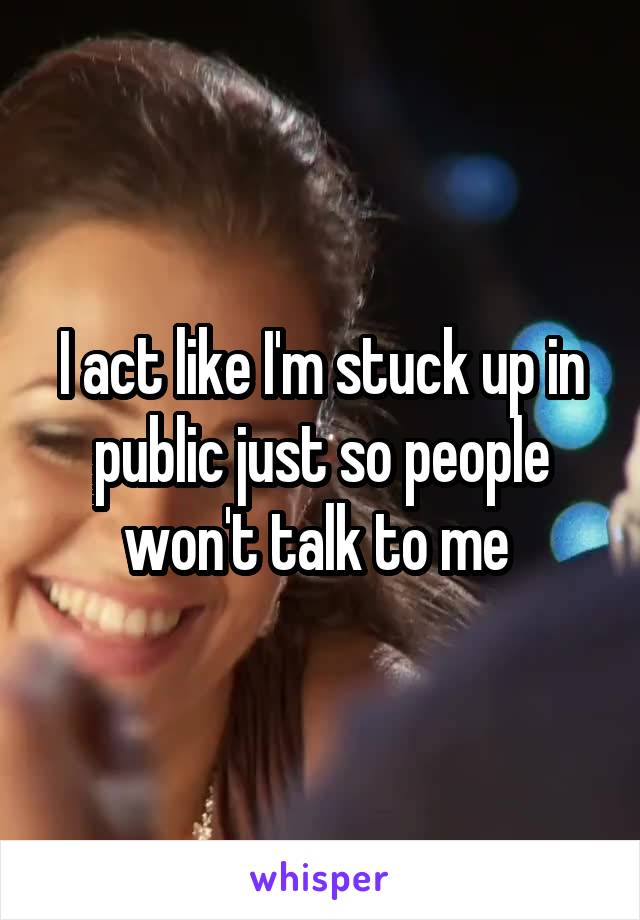 I act like I'm stuck up in public just so people won't talk to me 