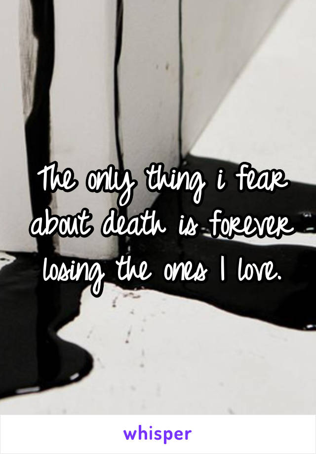 The only thing i fear about death is forever losing the ones I love.