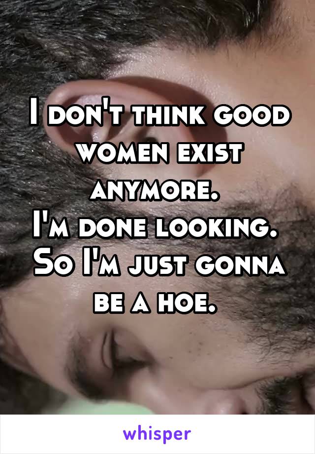 I don't think good women exist anymore. 
I'm done looking. 
So I'm just gonna be a hoe. 
 