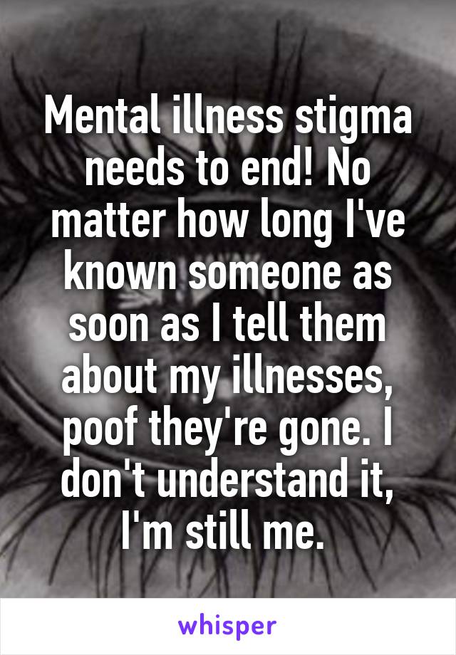 Mental illness stigma needs to end! No matter how long I've known someone as soon as I tell them about my illnesses, poof they're gone. I don't understand it, I'm still me. 