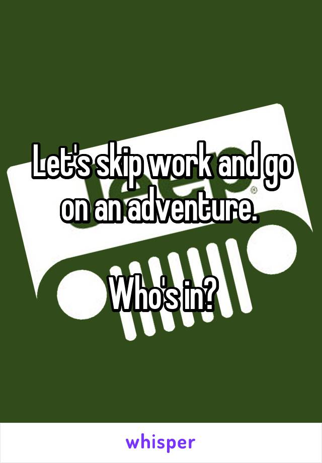 Let's skip work and go on an adventure. 

Who's in?